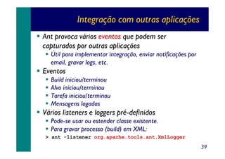 Integração com outras aplicações
Ant provoca vários eventos que podem ser
capturados por outras aplicações
Útil para implementar integração, enviar notificações por
email, gravar logs, etc.

Eventos
Build iniciou/terminou
Alvo iniciou/terminou
Tarefa iniciou/terminou
Mensagens logadas

Vários listeners e loggers pré-definidos
Pode-se usar ou estender classe existente.
Para gravar processo (build) em XML:
> ant -listener org.apache.tools.ant.XmlLogger

39

 