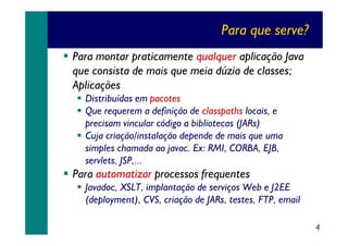 Para que serve?
Para montar praticamente qualquer aplicação Java
que consista de mais que meia dúzia de classes;
Aplicações
Distribuídas em pacotes
Que requerem a definição de classpaths locais, e
precisam vincular código a bibliotecas (JARs)
Cuja criação/instalação depende de mais que uma
simples chamada ao javac. Ex: RMI, CORBA, EJB,
servlets, JSP,...

Para automatizar processos frequentes
Javadoc, XSLT, implantação de serviços Web e J2EE
(deployment), CVS, criação de JARs, testes, FTP, email
4

 