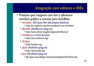 Integração com editores e IDEs
Produtos que integram com Ant e oferecem
interface gráfica e eventos para buildfiles:
Antidote: GUI para Ant (do projeto Jakarta)
http://cvs.apache.org/viewcvs/jakarta-ant-antidote/

JBuilder (AntRunner plug-in)
http://www.dieter-bogdoll.de/java/AntRunner/

NetBeans e Forté for Java
http://ant.netbeans.org/

Eclipse
http://eclipse.org

JEdit (AntFarm plug-in)
http://www.jedit.org

Jext (AntWork plug-in)
ftp://jext.sourceforge.net/pub/jext/plugins/AntWork.zip
40

 