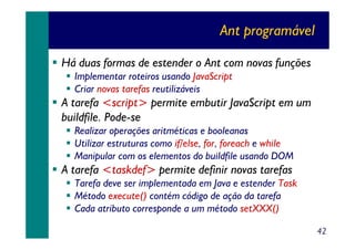 Ant programável
Há duas formas de estender o Ant com novas funções
Implementar roteiros usando JavaScript
Criar novas tarefas reutilizáveis

A tarefa <script> permite embutir JavaScript em um
buildfile. Pode-se
Realizar operações aritméticas e booleanas
Utilizar estruturas como if/else, for, foreach e while
Manipular com os elementos do buildfile usando DOM

A tarefa <taskdef> permite definir novas tarefas
Tarefa deve ser implementada em Java e estender Task
Método execute() contém código de ação da tarefa
Cada atributo corresponde a um método setXXX()
42

 