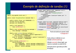 Exemplo de definição de tarefas (1)
import org.apache.tools.ant.*;
public class ChangeCaseTask extends Task {
public static final int UPPERCASE = 1;
private String message;
private int strCase = 0;

<target name="define-task" depends="init">
<taskdef name="changecase"
classname="ChangeCaseTask">
<classpath>
<pathelement location="tasks.jar" />
</classpath>
</taskdef>
</target>
<target name="run-task" depends="define-task">
<changecase message="Mensagem simples" />
<changecase message="Mensagem em caixa-alta"
case="uppercase" />
<changecase message="Mensagem em caixa-baixa"
case="lowercase" />
</target>

public void execute() {
log( getMessage() );
}
public void setMessage(String message) {
this.message = message;
}
public void setCase(String strCase) {
if (strCase.toLowerCase().equals("uppercase"))
this.strCase = UPPERCASE;
else if (strCase.toLowerCase().equals("lowercase"))
this.strCase = -UPPERCASE;
}
public String getMessage() {
switch(strCase) {
case UPPERCASE: return message.toUpperCase();
case -UPPERCASE: return message.toLowerCase();
default: return message;
}
}
}

Trecho do build.xml usando tarefa
<changecase>
Cada atributo é definido em um
método setAtributo(String)
Método execute() chama log(), que
imprime resultado na saída do Ant
(Exceções foram ignoradas por falta
de espaço)

44

 