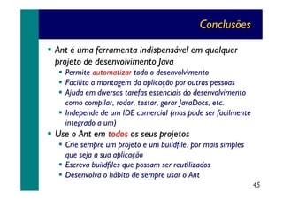 Conclusões
Ant é uma ferramenta indispensável em qualquer
projeto de desenvolvimento Java
Permite automatizar todo o desenvolvimento
Facilita a montagem da aplicação por outras pessoas
Ajuda em diversas tarefas essenciais do desenvolvimento
como compilar, rodar, testar, gerar JavaDocs, etc.
Independe de um IDE comercial (mas pode ser facilmente
integrado a um)

Use o Ant em todos os seus projetos
Crie sempre um projeto e um buildfile, por mais simples
que seja a sua aplicação
Escreva buildfiles que possam ser reutilizados
Desenvolva o hábito de sempre usar o Ant
45

 