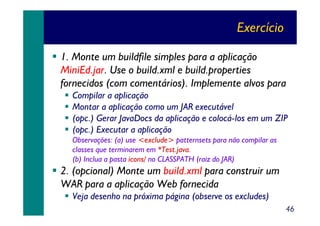 Exercício
1. Monte um buildfile simples para a aplicação
MiniEd.jar. Use o build.xml e build.properties
fornecidos (com comentários). Implemente alvos para
Compilar a aplicação
Montar a aplicação como um JAR executável
(opc.) Gerar JavaDocs da aplicação e colocá-los em um ZIP
(opc.) Executar a aplicação
Observações: (a) use <exclude> patternsets para não compilar as
classes que terminarem em *Test.java.
(b) Inclua a pasta icons/ no CLASSPATH (raiz do JAR)

2. (opcional) Monte um build.xml para construir um
WAR para a aplicação Web fornecida
Veja desenho na próxima página (observe os excludes)
46

 