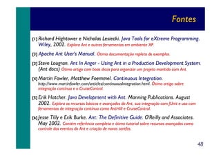 Fontes
[1] Richard

Hightower e Nicholas Lesiecki. Java Tools for eXtreme Programming.
Wiley, 2002. Explora Ant e outras ferramentas em ambiente XP.

[3]

Apache Ant User's Manual. Ótima documentação repleta de exemplos.

[3] Steve

Lougran. Ant In Anger - Using Ant in a Production Development System.
(Ant docs) Ótimo artigo com boas dicas para organizar um projeto mantido com Ant.

[4] Martin

Fowler, Matthew Foemmel. Continuous Integration.

http://www.martinfowler.com/articles/continuousIntegration.html. Ótimo artigo sobre
integração contínua e o CruiseControl.

[5] Erik

Hatcher. Java Development with Ant. Manning Publications. August
2002. Explora os recursos básicos e avançados do Ant, sua integração com JUnit e uso com
ferramentas de integração contínua como AntHill e CruiseControl.

[6] Jesse

Tilly e Erik Burke. Ant: The Definitive Guide. O'Reilly and Associates.
May 2002. Contém referência completa e ótimo tutorial sobre recursos avançados como
controle dos eventos do Ant e criação de novas tarefas.

48

 
