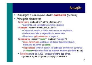Buildfile
O buildfile é um arquivo XML: build.xml (default)
Principais elementos
<project default="alvo_default">
Elemento raiz (obrigatório): define o projeto.
<target name="nome_do_alvo">
Coleção de tarefas a serem executadas em seqüência
Pode-se estabelecer dependências entre alvos
Deve haver pelo menos um <target>
<property name="nome" value="valor">
Pares nome/valor usados em atributos dos elementos do
build.xml da forma ${nome}
Propriedades também podem ser definidas em linha de comando
(-Dnome=valor) ou lidas de arquivos externos (atributo file)

Tarefas (mais de 130) - usadas dentro dos alvos.
<javac>, <jar>, <java>, <copy>, <mkdir>, ...

7

 