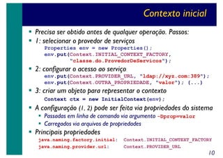 Contexto inicial
Precisa ser obtido antes de qualquer operação. Passos:
1: selecionar o provedor de serviços
Properties env = new Properties();
env.put(Context.INITIAL_CONTEXT_FACTORY,
"classe.do.ProvedorDeServicos");

2: configurar o acesso ao serviço
env.put(Context.PROVIDER_URL, "ldap://xyz.com:389");
env.put(Context.OUTRA_PROPRIEDADE, "valor"); (...)

3: criar um objeto para representar o contexto
Context ctx = new InitialContext(env);

A configuração (1, 2) pode ser feita via propriedades do sistema
Passadas em linha de comando via argumento -Dprop=valor
Carregados via arquivos de propriedades

Principais propriedades
java.naming.factory.initial:
java.naming.provider.url:

Context.INITIAL_CONTEXT_FACTORY
Context.PROVIDER_URL

10

 