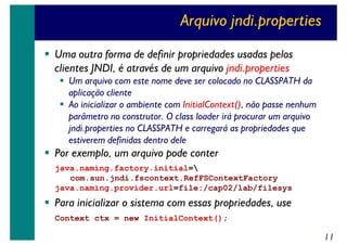 Arquivo jndi.properties
Uma outra forma de definir propriedades usadas pelos
clientes JNDI, é através de um arquivo jndi.properties
Um arquivo com este nome deve ser colocado no CLASSPATH da
aplicação cliente
Ao inicializar o ambiente com InitialContext(), não passe nenhum
parâmetro no construtor. O class loader irá procurar um arquivo
jndi.properties no CLASSPATH e carregará as propriedades que
estiverem definidas dentro dele

Por exemplo, um arquivo pode conter
java.naming.factory.initial=
com.sun.jndi.fscontext.RefFSContextFactory
java.naming.provider.url=file:/cap02/lab/filesys

Para inicializar o sistema com essas propriedades, use
Context ctx = new InitialContext();

11

 