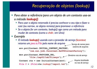Recuperação de objetos (lookup)
Para obter a referência para um objeto de um contexto usa-se
o método lookup()
Para usar o objeto retornado é preciso conhecer o seu tipo e fazer o
cast (ou narrow, se objeto remoto) para promover a referência
Se o objeto for um contexto, lookup() age como um método para
mudar de contexto (como o chdir, em Unix)

Exemplo

O método lookup() usando com o provedor de serviço fscontext
retorna um java.io.File pelo nome de arquivo
Serviço de nomes para
sistema de arquivos
env.put(Context.INITIAL_CONTEXT_FACTORY,
"com.sun.jndi.fscontext.RefFSContextFactory");

env.put(Context.PROVIDER_URL,

Diretório raiz do serviço

"file:/cap02/lab/filesys");
Context ctx = new InitialContext(env);
File f = (File)ctx.lookup("report.txt");

Arquivo localizado
na raiz do serviço

12

 