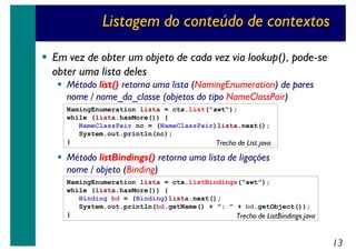 Listagem do conteúdo de contextos
Em vez de obter um objeto de cada vez via lookup(), pode-se
obter uma lista deles
Método list() retorna uma lista (NamingEnumeration) de pares
nome / nome_da_classe (objetos do tipo NameClassPair)

NamingEnumeration lista = ctx.list("awt");
while (lista.hasMore()) {
NameClassPair nc = (NameClassPair)lista.next();
System.out.println(nc);
}
Trecho de List.java

Método listBindings() retorna uma lista de ligações
nome / objeto (Binding)
NamingEnumeration lista = ctx.listBindings("awt");
while (lista.hasMore()) {
Binding bd = (Binding)lista.next();
System.out.println(bd.getName() + ": " + bd.getObject());
}
Trecho de ListBindings.java

13

 