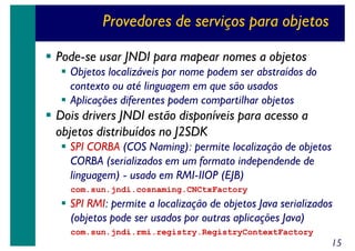 Provedores de serviços para objetos
Pode-se usar JNDI para mapear nomes a objetos
Objetos localizáveis por nome podem ser abstraídos do
contexto ou até linguagem em que são usados
Aplicações diferentes podem compartilhar objetos

Dois drivers JNDI estão disponíveis para acesso a
objetos distribuídos no J2SDK
SPI CORBA (COS Naming): permite localização de objetos
CORBA (serializados em um formato independende de
linguagem) - usado em RMI-IIOP (EJB)
com.sun.jndi.cosnaming.CNCtxFactory

SPI RMI: permite a localização de objetos Java serializados
(objetos pode ser usados por outras aplicações Java)
com.sun.jndi.rmi.registry.RegistryContextFactory

15

 