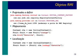 Objetos RMI
Proprieades a definir
java.naming.factory.initial ou Context.INITIAL_CONTEXT_FACTORY
com.sun.jndi.rmi.registry.RegistryContextFactory
java.naming.provider.url ou Context.PROVIDER_URL
rmi://nome_do_host:1099 (endereço e porta do RMI Registry)

Mapeamento
Context ctx = new InitialContext();
Fruit fruit = new Fruit("orange");
ctx.bind("favorite", fruit);

Localização
Context ctx = new InitialContext();
Fruit fruit = (Fruit) ctx.lookup("favorite");

16

 