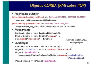 Objetos CORBA (RMI sobre IIOP)
Proprieades a definir
java.naming.factory.initial ou Context.INITIAL_CONTEXT_FACTORY
com.sun.jndi.cosnaming.CNCtxFactory
java.naming.provider.url ou Context.PROVIDER_URL
iiop://nome_do_host:1900 (endereço e porta do ORB)

Mapeamento
Context ctx = new InitialContext();
Fruit fruit = new Fruit("orange");
ctx.bind("favorite", fruit);

Localização

Converte objeto CORBA
em objeto Java

Context ctx = new InitialContext();
Object corbaFruit = ctx.lookup("favorite");
Object javaFruit =
javax.rmi.PortableRemoteObject.narrow(corbaFruit,
Fruit.class);
Fruit fruit = (Fruit)javaFruit;

17

 