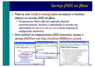 Serviço JNDI no JBoss
Pode-se usar bind() e lookup() para armazenar e localizar
objetos no servidor JNDI do JBoss
Componentes Web e EJB são mapeados (bound)
automaticamente, durante a implantação (o servidor usa
informações no web.xml, ejb-jar.xml e outros arquivos de
configuração existentes)

Para verificar os mapeamentos JNDI existentes, acesse o
serviço JNDIView em http://localhost:8080/jmx-console

18

 