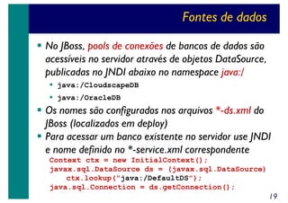 Fontes de dados
No JBoss, pools de conexões de bancos de dados são
acessíveis no servidor através de objetos DataSource,
publicadas no JNDI abaixo no namespace java:/
java:/CloudscapeDB
java:/OracleDB

Os nomes são configurados nos arquivos *-ds.xml do
JBoss (localizados em deploy)
Para acessar um banco existente no servidor use JNDI
e nome definido no *-service.xml correspondente
Context ctx = new InitialContext();
javax.sql.DataSource ds = (javax.sql.DataSource)
ctx.lookup("java:/DefaultDS");
java.sql.Connection = ds.getConnection();

19

 