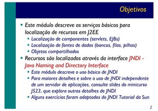 Objetivos
Este módulo descreve os serviços básicos para
localização de recursos em J2EE
Localização de componentes (servlets, EJBs)
Localização de fontes de dados (bancos, filas, pilhas)
Objetos compartilhados

Recursos são localizados através da interface JNDI Java Naming and Directory Interface
Este módulo descreve o uso básico de JNDI
Para maiores detalhes e sobre o uso de JNDI independente
de um servidor de aplicações, consulte slides do minicurso
J523, que explora outros detalhes de JNDI
Alguns exercícios foram adaptados do JNDI Tutorial da Sun
2

 