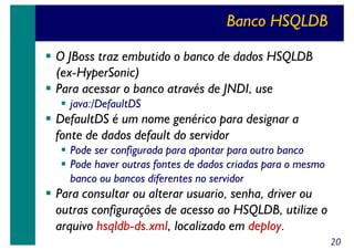 Banco HSQLDB
O JBoss traz embutido o banco de dados HSQLDB
(ex-HyperSonic)
Para acessar o banco através de JNDI, use
java:/DefaultDS

DefaultDS é um nome genérico para designar a
fonte de dados default do servidor
Pode ser configurada para apontar para outro banco
Pode haver outras fontes de dados criadas para o mesmo
banco ou bancos diferentes no servidor

Para consultar ou alterar usuario, senha, driver ou
outras configurações de acesso ao HSQLDB, utilize o
arquivo hsqldb-ds.xml, localizado em deploy.
20

 
