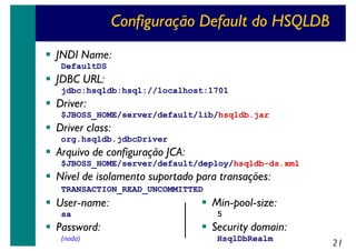 Configuração Default do HSQLDB
JNDI Name:
DefaultDS

JDBC URL:
jdbc:hsqldb:hsql://localhost:1701

Driver:
$JBOSS_HOME/server/default/lib/hsqldb.jar

Driver class:
org.hsqldb.jdbcDriver

Arquivo de configuração JCA:
$JBOSS_HOME/server/default/deploy/hsqldb-ds.xml

Nível de isolamento suportado para transações:
TRANSACTION_READ_UNCOMMITTED

User-name:
sa

Password:
(nada)

Min-pool-size:
5

Security domain:
HsqlDbRealm

21

 