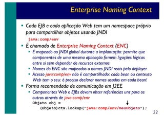 Enterprise Naming Context
Cada EJB e cada aplicação Web tem um namespace próprio
para compartilhar objetos usando JNDI
java:comp/env

É chamado de Enterprise Naming Context (ENC)
É mapeado ao JNDI global durante a implantação: permite que
componentes de uma mesma aplicação firmem ligações lógicas
entre si sem depender de recursos externos
Nomes do ENC são mapeados a nomes JNDI reais pelo deployer
Acesso java:comp/env não é compartilhado: cada bean ou contexto
Web tem o seu: é preciso declarar nomes usados em cada bean!

Forma recomendada de comunicação em J2EE
Componentes Web e EJBs devem obter referências uns para os
outros através de java:comp/env
Objeto obj =
(Objeto)ctx.lookup("java:comp/env/meuObjeto");

22

 