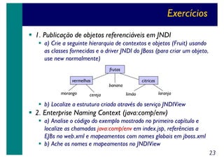 Exercícios
1. Publicação de objetos referenciáveis em JNDI
a) Crie a seguinte hierarquia de contextos e objetos (Fruit) usando
as classes fornecidas e o driver JNDI do JBoss (para criar um objeto,
use new normalmente)
frutas
vermelhas
morango

cereja

citricas

banana
limão

laranja

b) Localize a estrutura criada através do serviço JNDIView

2. Enterprise Naming Context (java:comp/env)
a) Analise o código do exemplo mostrado no primeiro capítulo e
localize as chamadas java:comp/env em index.jsp, referências a
EJBs no web.xml e mapeamentos com nomes globais em jboss.xml
b) Ache os nomes e mapeamentos no JNDIView
23

 