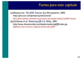 Fontes para este capítulo
[1] Rossana

Lee. The JNDI Tutorial, Sun Microsystems, 2002
http://java.sun.com/products/jndi/tutorial/
Parte deste capítulo é baseada nas primeiras duas seções (trilhas) do JNDI Tutorial.

[2]

Ed Roman et al. Mastering EJB 2.0, Wiley, 2001
http://www.theserverside.com/books/masteringEJB/index.jsp
Apêndice A tem um breve e objetivo tutorial sobre JNDI

24

 
