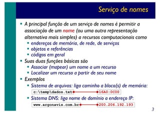 Serviço de nomes
A principal função de um serviço de nomes é permitir a
associação de um nome (ou uma outra representação
alternativa mais simples) a recursos computacionais como
endereços de memória, de rede, de serviços
objetos e referências
códigos em geral
Suas duas funções básicas são
Associar (mapear) um nome a um recurso
Localizar um recurso a partir de seu nome
Exemplos
Sistema de arquivos: liga caminho a bloco(s) de memória:
c:tempdados.txt

16A0:0C00

Sistema DNS: liga nome de domínio a endereço IP:
www.argonavis.com.br

200.206.192.193

3

 