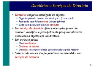 Diretórios e Serviços de Diretório
Diretório: conjunto interligado de objetos
Organização não precisa ser hierárquica (contextual)
Para cada item há um nome unívoco (chave)
Cada item possui um ou mais atributos

Um serviço de diretório oferece operações para criar,
remover, modificar e principalmente pesquisar atributos
associados a objetos em um diretório
Um atributo possui
Um identificador
Conjunto de valores
Um tipo: restringe os dados que um atributo pode receber

Sistemas de nomes são frequentemente estendidos com
serviços de diretório
5

 