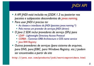 JNDI API
A API JNDI está incluída no J2SDK 1.3 ou posterior nos
pacotes e subpacotes descendentes de javax.naming.
Para usar JNDI é preciso ter
As classes e interfaces do JNDI (pacotes javax.naming.*)
Pelo menos um provedor de serviços JNDI (driver)

O Java 2 SDK inclui provedores de serviço (SPs) para
LDAP - Lightweight Directory Access Protocol
CORBA - Common ORB Architecture e COS name service
Java RMI Registry

Outros provedores de serviços (para sistema de arquivos,
para DNS, para JDBC, para Windows Registry, etc.) podem
ser encontrados a partir do site
http://java.sun.com/products/jndi/serviceproviders.html

8

 