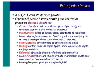Principais classes
A API JNDI consiste de cinco pacotes
O principal pacote é javax.naming que contém as
principais classes e interfaces
Context: interface onde se pode recuperar, ligar, desligar e
renomear objetos, e criar e destruir contextos
InitialContext: ponto de partida (raiz) para todas as operações
Name: abstração de um nome. Contém geralmente um String de
texto que corresponde ao nome do objeto ou contexto
NameClassPair: contém nome do objeto e de sua classe
Binding: contém nome do objeto ligado, nome da classe do objeto
e o próprio objeto
Reference: abstração de uma referência para um objeto
NamingEnumeration: um tipo de java.util.Enumeration usado para
colecionar componentes de um contexto
NamingException: principal exceção do JNDI
9

 