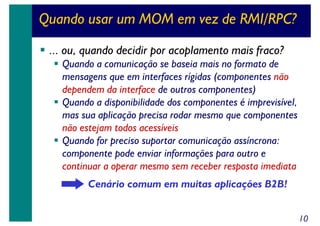 Quando usar um MOM em vez de RMI/RPC?
... ou, quando decidir por acoplamento mais fraco?
Quando a comunicação se baseia mais no formato de
mensagens que em interfaces rígidas (componentes não
dependem da interface de outros componentes)
Quando a disponibilidade dos componentes é imprevisível,
mas sua aplicação precisa rodar mesmo que componentes
não estejam todos acessíveis
Quando for preciso suportar comunicação assíncrona:
componente pode enviar informações para outro e
continuar a operar mesmo sem receber resposta imediata
Cenário comum em muitas aplicações B2B!
10

 