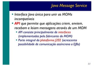 Java Message Service
Interface Java única para unir as MOMs
incompatíveis
API que permite que aplicações criem, enviem,
recebam e leiam mensagens através de um MOM
API consiste principalmente de interfaces
(implementadas pelo fabricante do MOM)
Parte integral da plataforma J2EE (acrescenta
possibilidade de comunicação assíncrona a EJBs)

11

 