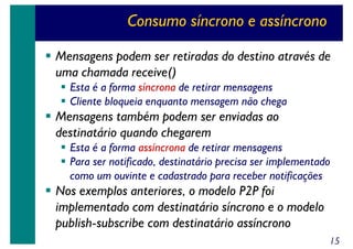 Consumo síncrono e assíncrono
Mensagens podem ser retiradas do destino através de
uma chamada receive()
Esta é a forma síncrona de retirar mensagens
Cliente bloqueia enquanto mensagem não chega

Mensagens também podem ser enviadas ao
destinatário quando chegarem
Esta é a forma assíncrona de retirar mensagens
Para ser notificado, destinatário precisa ser implementado
como um ouvinte e cadastrado para receber notificações

Nos exemplos anteriores, o modelo P2P foi
implementado com destinatário síncrono e o modelo
publish-subscribe com destinatário assíncrono
15

 