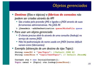 Objetos gerenciados
Destinos (filas e tópicos) e fábricas de conexões não
podem ser criados através da API
São criados pelo provedor JMS e ligados a JNDI através de suas
ferramentas administrativas. No J2EE-RI:
> j2eeadmin -addJmsDestination queue/MinhaFila queue

Para usar um objeto gerenciado
O cliente precisa obtê-lo através de uma consulta (lookup) no
serviço de nomes JNDI
Não há padronização do nome usado em JNDI (nomes default
variam entre fabricantes)

Exemplo (obtenção de um destino do tipo Topic):
String nomeJRI = "jms/Topic"; //Default J2EE RI
String nomeJBoss = "topic/testTopic"; // Default JBossMQ
Context ctx = new InitialContext();
Topic canal = (Topic) ctx.lookup(nomeJBoss);

19

 