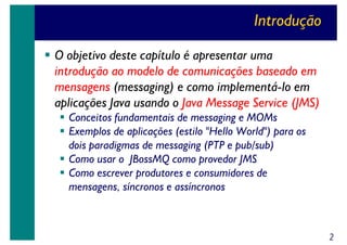 Introdução
O objetivo deste capítulo é apresentar uma
introdução ao modelo de comunicações baseado em
mensagens (messaging) e como implementá-lo em
aplicações Java usando o Java Message Service (JMS)
Conceitos fundamentais de messaging e MOMs
Exemplos de aplicações (estilo "Hello World") para os
dois paradigmas de messaging (PTP e pub/sub)
Como usar o JBossMQ como provedor JMS
Como escrever produtores e consumidores de
mensagens, síncronos e assíncronos

2

 