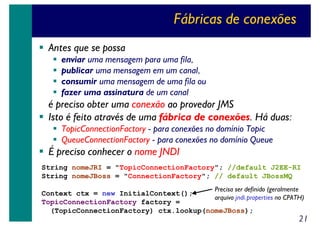 Fábricas de conexões
Antes que se possa
enviar uma mensagem para uma fila,
publicar uma mensagem em um canal,
consumir uma mensagem de uma fila ou
fazer uma assinatura de um canal

é preciso obter uma conexão ao provedor JMS
Isto é feito através de uma fábrica de conexões. Há duas:
TopicConnectionFactory - para conexões no domínio Topic
QueueConnectionFactory - para conexões no domínio Queue

É preciso conhecer o nome JNDI
String nomeJRI = "TopicConnectionFactory"; //default J2EE-RI
String nomeJBoss = "ConnectionFactory"; // default JBossMQ
Precisa ser definido (geralmente

Context ctx = new InitialContext();
arquivo jndi.properties no CPATH)
TopicConnectionFactory factory =
(TopicConnectionFactory) ctx.lookup(nomeJBoss);

21

 