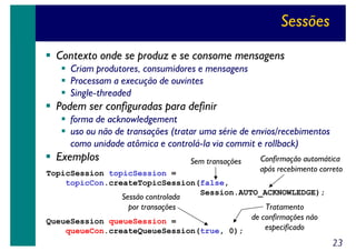 Sessões
Contexto onde se produz e se consome mensagens
Criam produtores, consumidores e mensagens
Processam a execução de ouvintes
Single-threaded

Podem ser configuradas para definir
forma de acknowledgement
uso ou não de transações (tratar uma série de envios/recebimentos
como unidade atômica e controlá-la via commit e rollback)

Exemplos

Sem transações

Confirmação automática
após recebimento correto

TopicSession topicSession =
topicCon.createTopicSession(false,
Session.AUTO_ACKNOWLEDGE);

Sessão controlada
por transações

Tratamento
de confirmações não
QueueSession queueSession =
especificado
queueCon.createQueueSession(true, 0);

23

 