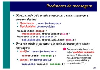 Produtores de mensagens
Objeto criado pela sessão e usado para enviar mensagens
para um destino
QueueSender: domínio ponto-a-ponto
TopicPublisher: domínio pub/sub
QueueSender sender =
queueSession.createSender(fila);
TopicPublisher publisher =
topicSession.createPublisher(canal);

Uma vez criado o produtor, ele pode ser usado para enviar
mensagens
Durante o envio cliente pode
send() no domínio ponto-a-ponto

definir qualidade do serviço
como modo (persistente ou
sender.send( message );
não), prioridade (sobrepõe
publish() no domínio pub/sub
comportamento FIFO) e
publisher.publish( message ); tempo de vida (TTL)

24

 