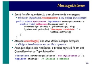 MessageListener
Event handler que detecta o recebimento de mensagens
Para usar, implemente MessageListener e seu método onMessage():
public class MyListener implements MessageListener {
public void onMessage(Message msg) {
TextMessage txtMsg = (TextMessage) msg;
System.out.println( "Mensagem recebida: " +
txtMsg.getText() )
}
}

Método onMessage() não deve deixar escapar exceções
Código acima deve estar em um bloco try-catch

Para que objeto seja notificado, é preciso registrá-lo em um
QueueReceiver ou TopicSubscriber
subscriber.setMessageListener( new MyListener() );
topicCon.start(); // iniciar a conexão

26

 