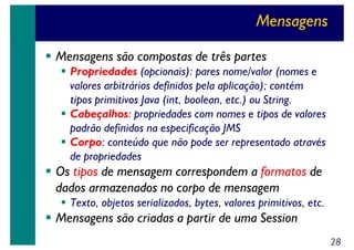 Mensagens
Mensagens são compostas de três partes
Propriedades (opcionais): pares nome/valor (nomes e
valores arbitrários definidos pela aplicação); contém
tipos primitivos Java (int, boolean, etc.) ou String.
Cabeçalhos: propriedades com nomes e tipos de valores
padrão definidos na especificação JMS
Corpo: conteúdo que não pode ser representado através
de propriedades

Os tipos de mensagem correspondem a formatos de
dados armazenados no corpo de mensagem
Texto, objetos serializados, bytes, valores primitivos, etc.

Mensagens são criadas a partir de uma Session
28

 