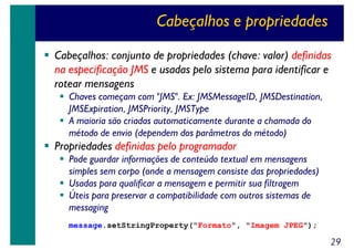 Cabeçalhos e propriedades
Cabeçalhos: conjunto de propriedades (chave: valor) definidas
na especificação JMS e usadas pelo sistema para identificar e
rotear mensagens
Chaves começam com "JMS". Ex: JMSMessageID, JMSDestination,
JMSExpiration, JMSPriority, JMSType
A maioria são criadas automaticamente durante a chamada do
método de envio (dependem dos parâmetros do método)

Propriedades definidas pelo programador
Pode guardar informações de conteúdo textual em mensagens
simples sem corpo (onde a mensagem consiste das propriedades)
Usadas para qualificar a mensagem e permitir sua filtragem
Úteis para preservar a compatibilidade com outros sistemas de
messaging
message.setStringProperty("Formato", "Imagem JPEG");

29

 