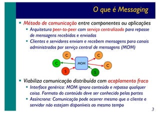 O que é Messaging
Método de comunicação entre componentes ou aplicações
Arquitetura peer-to-peer com serviço centralizado para repasse
de mensagens recebidas e enviadas
Clientes e servidores enviam e recebem mensagens para canais
administrados por serviço central de mensagens (MOM)
C
C

C
MOM

S

C
S

Viabiliza comunicação distribuída com acoplamento fraco
Interface genérica: MOM ignora conteúdo e repassa qualquer
coisa. Formato do conteúdo deve ser conhecido pelas partes
Assíncrona: Comunicação pode ocorrer mesmo que o cliente e
servidor não estejam disponíveis ao mesmo tempo

3

 