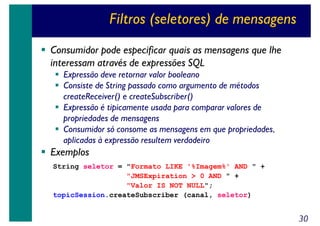 Filtros (seletores) de mensagens
Consumidor pode especificar quais as mensagens que lhe
interessam através de expressões SQL
Expressão deve retornar valor booleano
Consiste de String passado como argumento de métodos
createReceiver() e createSubscriber()
Expressão é tipicamente usada para comparar valores de
propriedades de mensagens
Consumidor só consome as mensagens em que propriedades,
aplicadas à expressão resultem verdadeiro

Exemplos
String seletor = "Formato LIKE '%Imagem%' AND " +
"JMSExpiration > 0 AND " +
"Valor IS NOT NULL";
topicSession.createSubscriber (canal, seletor)

30

 