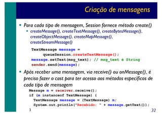 Criação de mensagens
Para cada tipo de mensagem, Session fornece método create()
createMessage(), createTextMessage(), createBytesMessage(),
createObjectMessage(), createMapMessage(),
createStreamMessage()
TextMessage message =
queueSession.createTextMessage();
message.setText(msg_text); // msg_text é String
sender.send(message);

Após receber uma mensagem, via receive() ou onMessage(), é
preciso fazer o cast para ter acesso aos métodos específicos de
cada tipo de mensagem
Message m = receiver.receive();
if (m instanceof TextMessage) {
TextMessage message = (TextMessage) m;
System.out.println("Recebido: " + message.getText());
}

32

 