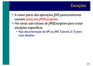 Exceções
A maior parte das operações JMS potencialmente
causam javax.jms.JMSException
Há várias sub-classes de JMSException para tratar
situãções específicas
Veja documentação da API ou JMS Tutorial (3.7) para
mais detalhes

33

 