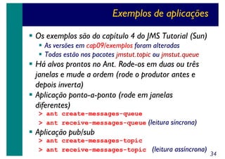 Exemplos de aplicações
Os exemplos são do capítulo 4 do JMS Tutorial (Sun)
As versões em cap09/exemplos foram alteradas
Todas estão nos pacotes jmstut.topic ou jmstut.queue

Há alvos prontos no Ant. Rode-os em duas ou três
janelas e mude a ordem (rode o produtor antes e
depois inverta)
Aplicação ponto-a-ponto (rode em janelas
diferentes)
> ant create-messages-queue
> ant receive-messages-queue (leitura síncrona)

Aplicação pub/sub
> ant create-messages-topic
> ant receive-messages-topic (leitura assíncrona)

34

 