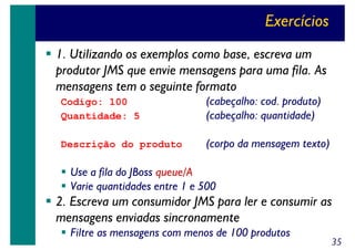 Exercícios
1. Utilizando os exemplos como base, escreva um
produtor JMS que envie mensagens para uma fila. As
mensagens tem o seguinte formato
Codigo: 100
Quantidade: 5

(cabeçalho: cod. produto)
(cabeçalho: quantidade)

Descrição do produto

(corpo da mensagem texto)

Use a fila do JBoss queue/A
Varie quantidades entre 1 e 500

2. Escreva um consumidor JMS para ler e consumir as
mensagens enviadas sincronamente
Filtre as mensagens com menos de 100 produtos

35

 