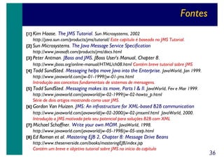 Fontes
[1] Kim

Haase. The JMS Tutorial. Sun Microsystems, 2002

http://java.sun.com/products/jms/tutorial/ Este capítulo é baseado no JMS Tutorial.
[2] Sun

Microsystems. The Java Message Service Specification

http://www.javasoft.com/products/jms/docs.html
[3] Peter

Antman. JBoss and JMS. JBoss User's Manual, Chapter 8.

http://www.jboss.org/online-manual/HTML/ch08.html Contém breve tutorial sobre JMS
[4] Todd SundSted. Messaging helps move Java into the Enterprise. JavaWorld, Jan 1999.
http://www.javaworld.com/jw-01-1999/jw-01-jms.html
Introdução aos conceitos fundamentais de sistemas de mensagens.
[5] Todd SundSted. Messaging makes its move, Parts I & II. JavaWorld, Fev e Mar 1999.
http://www.javaworld.com/javaworld/jw-02-1999/jw-02-howto_p.html
Série de dois artigos mostrando como usar JMS.
[6] Gordon

Van Huizen. JMS: An infrastructure for XML-based B2B communication

http://www.javaworld.com/javaworld/jw-02-2000/jw-02-jmsxml.html JavaWorld, 2000.
Introdução a JMS motivada pelo seu potencial para soluções B2B com XML
[7] Michael Schoffner. Write your own MOM. JavaWorld, 1998.
http://www.javaworld.com/javaworld/jw-05-1998/jw-05-step.html
[8] Ed

Roman et al. Mastering EJB 2, Chapter 8: Message Drive Beans

http://www.theserverside.com/books/masteringEJB/index.jsp
Contém um breve e objetivo tutorial sobre JMS no início do capítulo

36

 