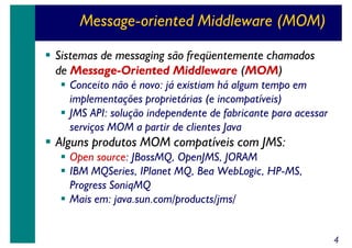 Message-oriented Middleware (MOM)
Sistemas de messaging são freqüentemente chamados
de Message-Oriented Middleware (MOM)
Conceito não é novo: já existiam há algum tempo em
implementações proprietárias (e incompatíveis)
JMS API: solução independente de fabricante para acessar
serviços MOM a partir de clientes Java

Alguns produtos MOM compatíveis com JMS:
Open source: JBossMQ, OpenJMS, JORAM
IBM MQSeries, IPlanet MQ, Bea WebLogic, HP-MS,
Progress SoniqMQ
Mais em: java.sun.com/products/jms/
4

 