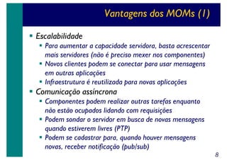 Vantagens dos MOMs (1)
Escalabilidade
Para aumentar a capacidade servidora, basta acrescentar
mais servidores (não é preciso mexer nos componentes)
Novos clientes podem se conectar para usar mensagens
em outras aplicações
Infraestrutura é reutilizada para novas aplicações

Comunicação assíncrona
Componentes podem realizar outras tarefas enquanto
não estão ocupados lidando com requisições
Podem sondar o servidor em busca de novas mensagens
quando estiverem livres (PTP)
Podem se cadastrar para, quando houver mensagens
novas, receber notificação (pub/sub)
8

 