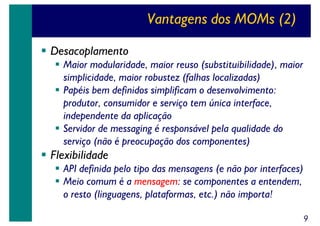 Vantagens dos MOMs (2)
Desacoplamento
Maior modularidade, maior reuso (substituibilidade), maior
simplicidade, maior robustez (falhas localizadas)
Papéis bem definidos simplificam o desenvolvimento:
produtor, consumidor e serviço tem única interface,
independente da aplicação
Servidor de messaging é responsável pela qualidade do
serviço (não é preocupação dos componentes)

Flexibilidade
API definida pelo tipo das mensagens (e não por interfaces)
Meio comum é a mensagem: se componentes a entendem,
o resto (linguagens, plataformas, etc.) não importa!
9

 