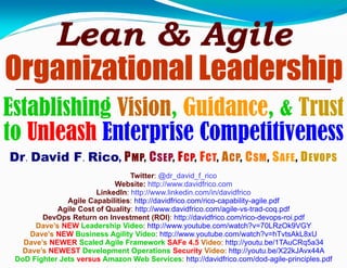 Lean & Agile
Organizational Leadership
Dr. David F. Rico, PMP, CSEP, FCP, FCT, ACP, CSM, SAFE, DEVOPS
Twitter: @dr_david_f_rico
Website: http://www.davidfrico.com
LinkedIn: http://www.linkedin.com/in/davidfrico
Agile Capabilities: http://davidfrico.com/rico-capability-agile.pdf
Agile Cost of Quality: http://www.davidfrico.com/agile-vs-trad-coq.pdf
DevOps Return on Investment (ROI): http://davidfrico.com/rico-devops-roi.pdf
Dave’s NEW Leadership Video: http://www.youtube.com/watch?v=70LRzOk9VGY
Dave’s NEW Business Agility Video: http://www.youtube.com/watch?v=hTvtsAkL8xU
Dave’s NEWER Scaled Agile Framework SAFe 4.5 Video: http://youtu.be/1TAuCRq5a34
Dave’s NEWEST Development Operations Security Video: http://youtu.be/X22kJAvx44A
DoD Fighter Jets versus Amazon Web Services: http://davidfrico.com/dod-agile-principles.pdf
Establishing Vision, Guidance, & Trust
to Unleash Enterprise Competitiveness
 